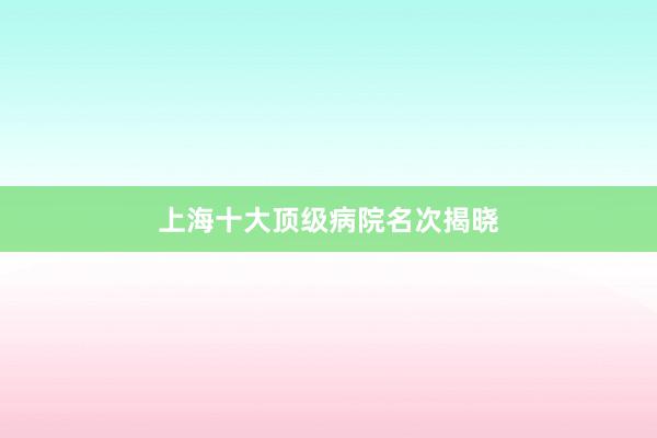 上海十大顶级病院名次揭晓