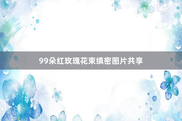 99朵红玫瑰花束缜密图片共享