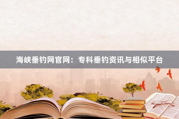 海峡垂钓网官网：专科垂钓资讯与相似平台