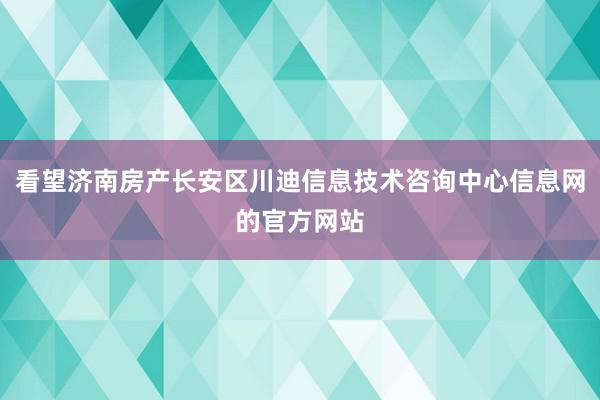 看望济南房产长安区川迪信息技术咨询中心信息网的官方网站
