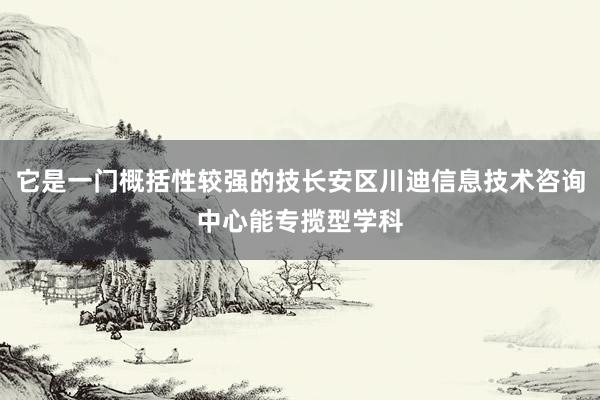 它是一门概括性较强的技长安区川迪信息技术咨询中心能专揽型学科