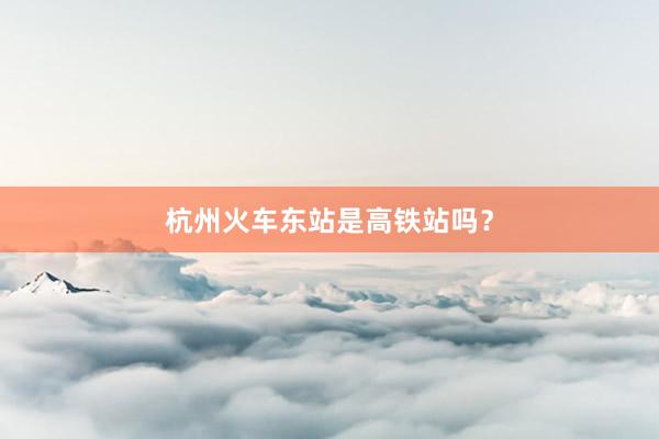 杭州火车东站是高铁站吗？